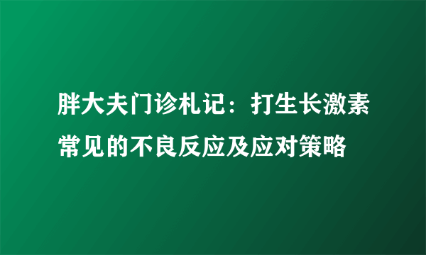 胖大夫门诊札记：打生长激素常见的不良反应及应对策略