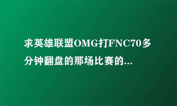 求英雄联盟OMG打FNC70多分钟翻盘的那场比赛的视频，最好清楚点的。