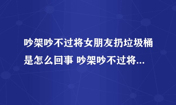 吵架吵不过将女朋友扔垃圾桶是怎么回事 吵架吵不过将女朋友扔垃圾桶是什么情况