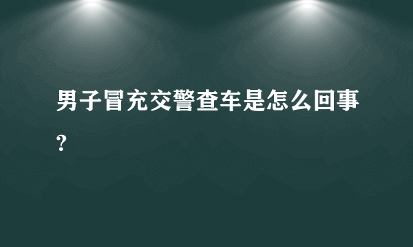 男子冒充交警查车是怎么回事？