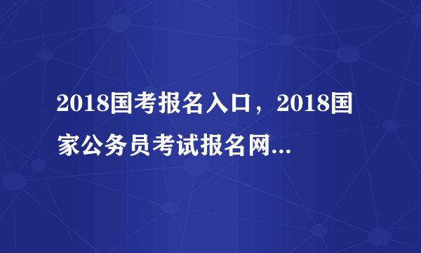 2018国考报名入口，2018国家公务员考试报名网站登录入口