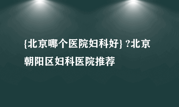 {北京哪个医院妇科好} ?北京朝阳区妇科医院推荐