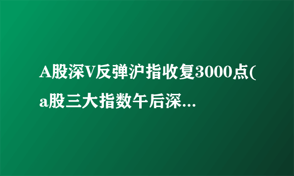 A股深V反弹沪指收复3000点(a股三大指数午后深v反弹)