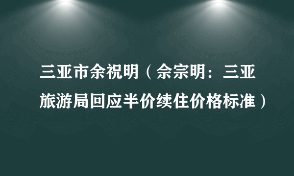 三亚市余祝明（佘宗明：三亚旅游局回应半价续住价格标准）