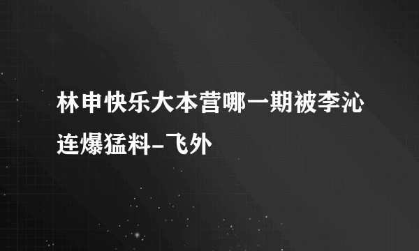 林申快乐大本营哪一期被李沁连爆猛料-飞外