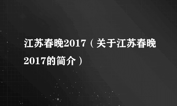 江苏春晚2017（关于江苏春晚2017的简介）