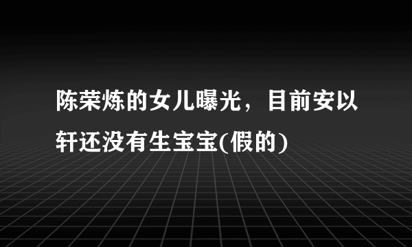 陈荣炼的女儿曝光，目前安以轩还没有生宝宝(假的) 