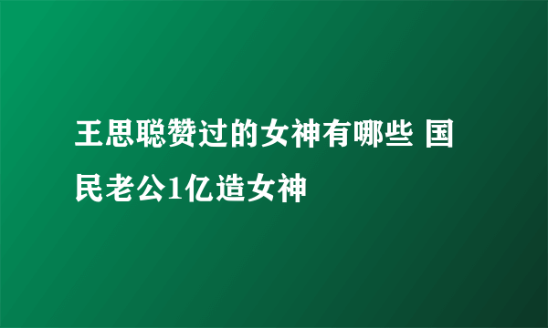 王思聪赞过的女神有哪些 国民老公1亿造女神