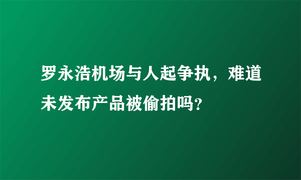 罗永浩机场与人起争执，难道未发布产品被偷拍吗？