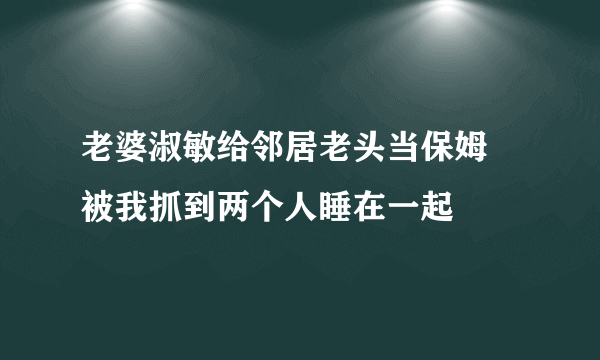 老婆淑敏给邻居老头当保姆 被我抓到两个人睡在一起