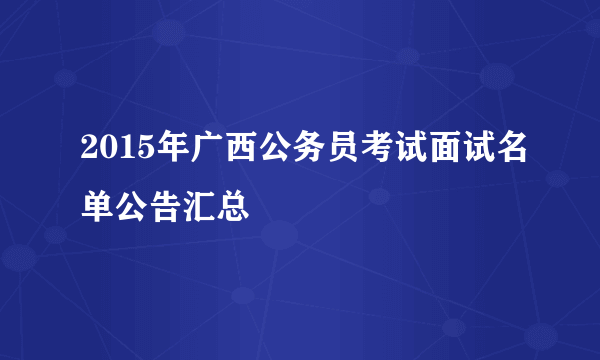 2015年广西公务员考试面试名单公告汇总