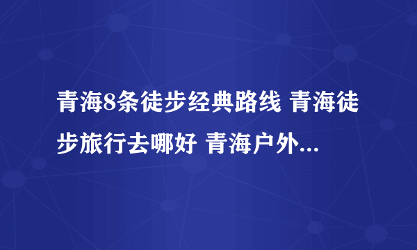 青海8条徒步经典路线 青海徒步旅行去哪好 青海户外徒步路线推荐