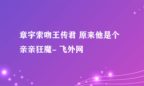 章宇索吻王传君 原来他是个亲亲狂魔- 飞外网