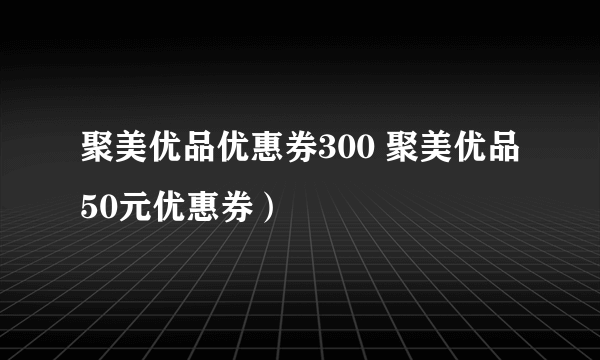 聚美优品优惠券300 聚美优品50元优惠券）