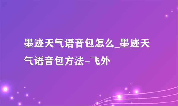 墨迹天气语音包怎么_墨迹天气语音包方法-飞外