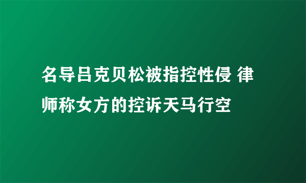 名导吕克贝松被指控性侵 律师称女方的控诉天马行空