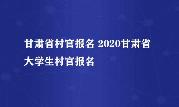 甘肃省村官报名 2020甘肃省大学生村官报名