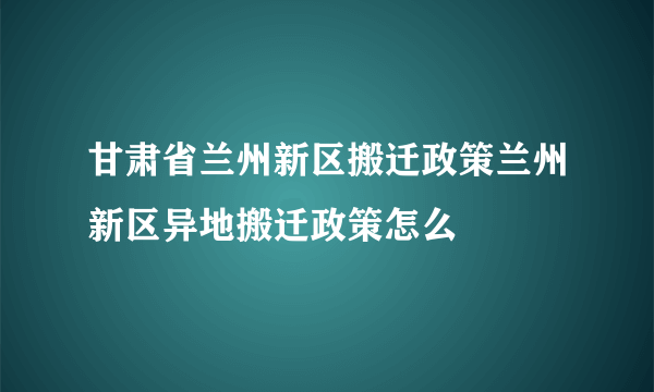 甘肃省兰州新区搬迁政策兰州新区异地搬迁政策怎么