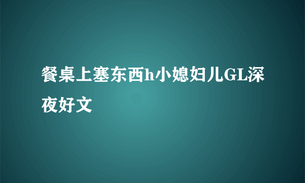 餐桌上塞东西h小媳妇儿GL深夜好文