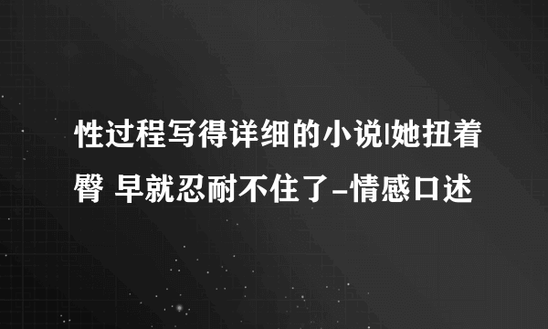 性过程写得详细的小说|她扭着臀 早就忍耐不住了-情感口述