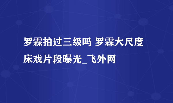 罗霖拍过三级吗 罗霖大尺度床戏片段曝光_飞外网