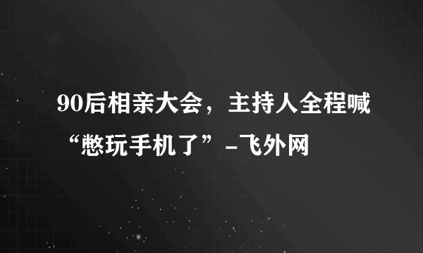 90后相亲大会，主持人全程喊“憋玩手机了”-飞外网