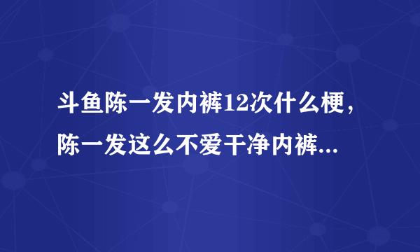 斗鱼陈一发内裤12次什么梗，陈一发这么不爱干净内裤不洗穿12次?_飞外网