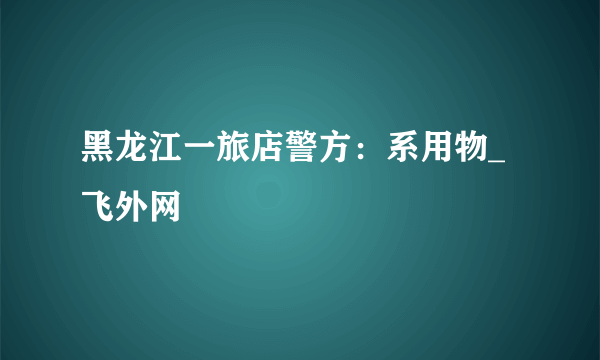 黑龙江一旅店警方：系用物_飞外网