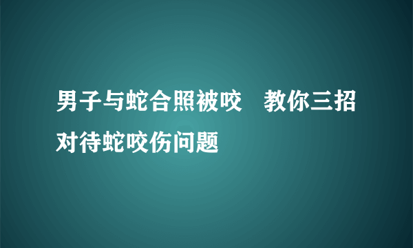 男子与蛇合照被咬   教你三招对待蛇咬伤问题