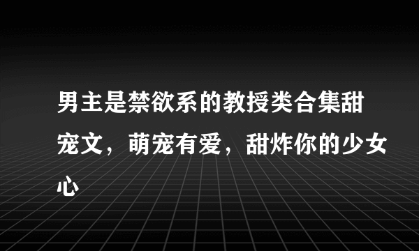 男主是禁欲系的教授类合集甜宠文，萌宠有爱，甜炸你的少女心