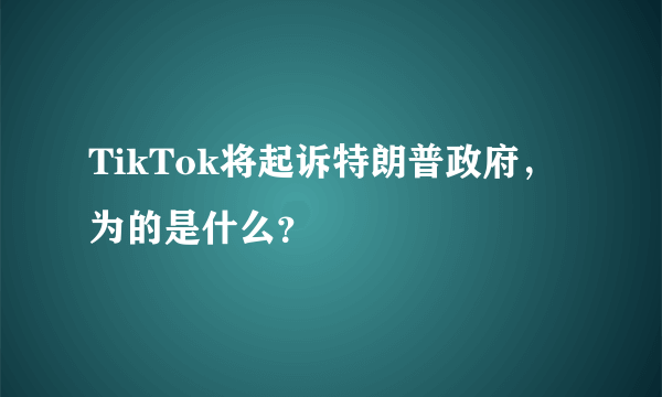 TikTok将起诉特朗普政府，为的是什么？