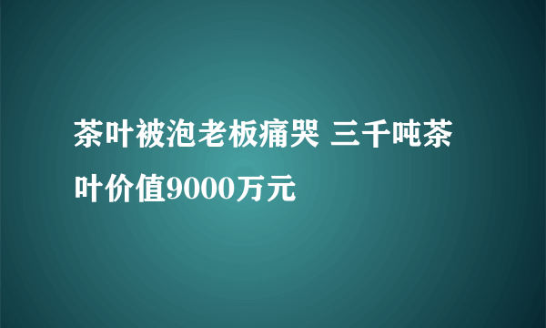 茶叶被泡老板痛哭 三千吨茶叶价值9000万元