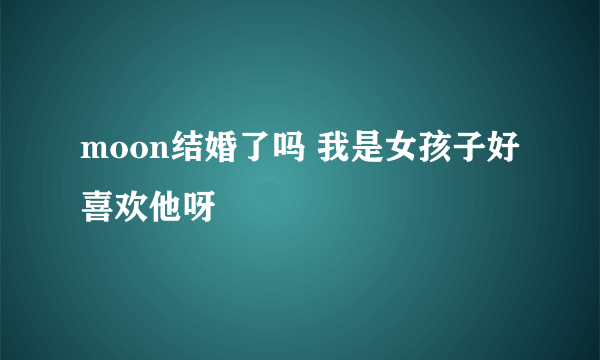 moon结婚了吗 我是女孩子好喜欢他呀