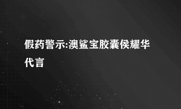 假药警示:澳鲨宝胶囊侯耀华代言