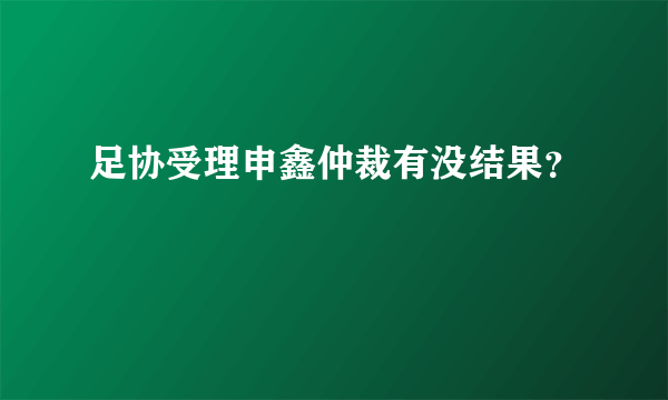 足协受理申鑫仲裁有没结果？