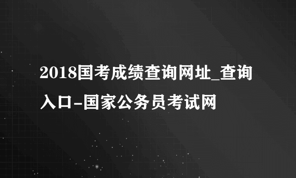 2018国考成绩查询网址_查询入口-国家公务员考试网