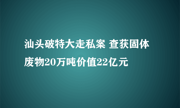 汕头破特大走私案 查获固体废物20万吨价值22亿元