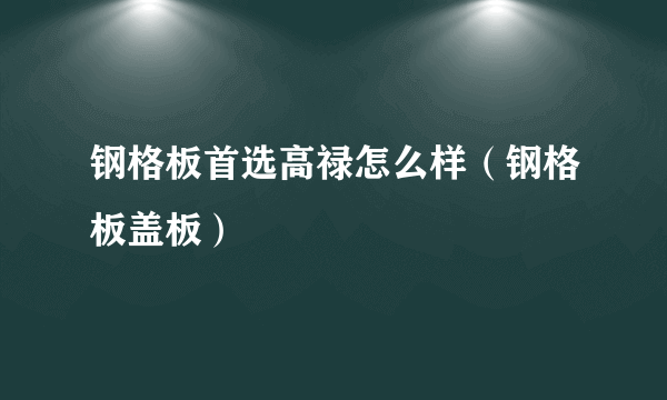 钢格板首选高禄怎么样（钢格板盖板）