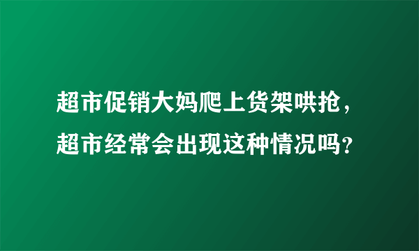 超市促销大妈爬上货架哄抢，超市经常会出现这种情况吗？