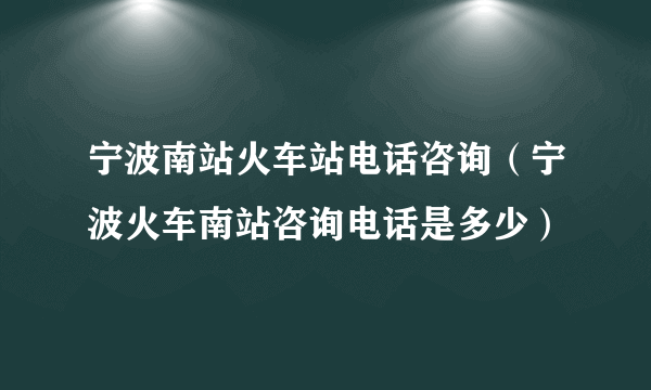 宁波南站火车站电话咨询（宁波火车南站咨询电话是多少）