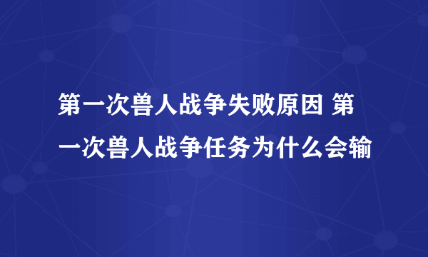 第一次兽人战争失败原因 第一次兽人战争任务为什么会输