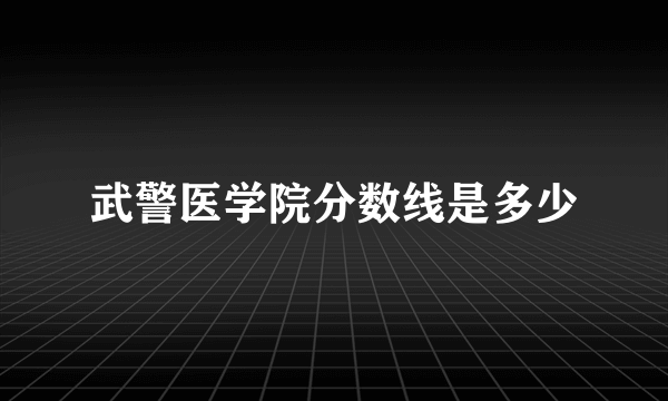 武警医学院分数线是多少