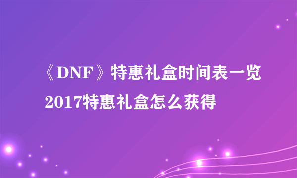 《DNF》特惠礼盒时间表一览 2017特惠礼盒怎么获得