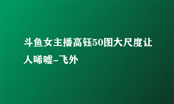 斗鱼女主播高钰50图大尺度让人唏嘘-飞外