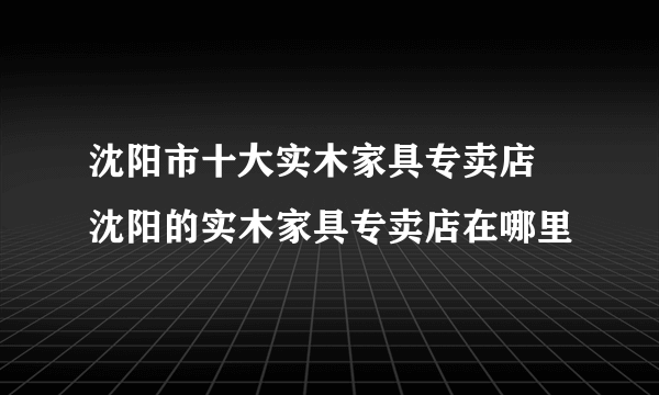 沈阳市十大实木家具专卖店 沈阳的实木家具专卖店在哪里