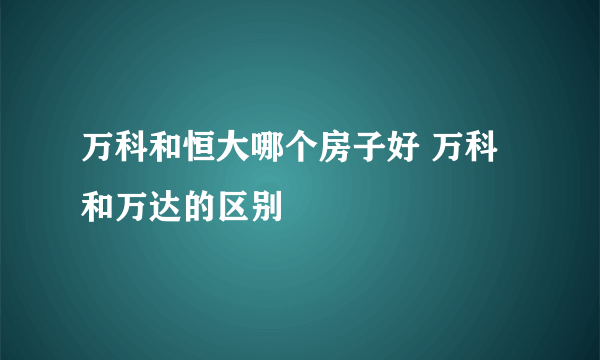 万科和恒大哪个房子好 万科和万达的区别