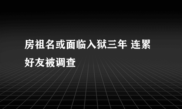 房祖名或面临入狱三年 连累好友被调查