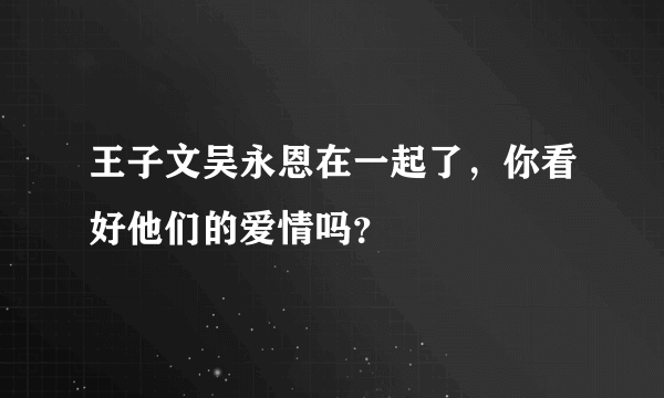 王子文吴永恩在一起了，你看好他们的爱情吗？