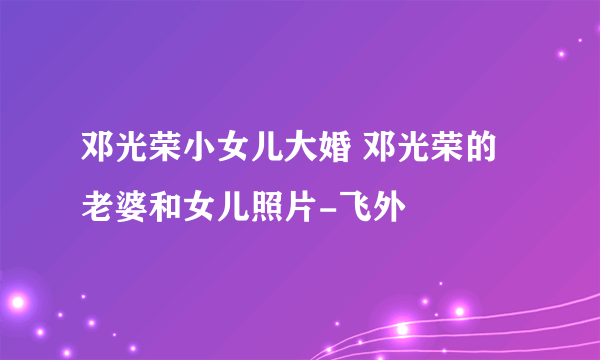 邓光荣小女儿大婚 邓光荣的老婆和女儿照片-飞外