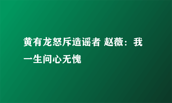 黄有龙怒斥造谣者 赵薇：我一生问心无愧